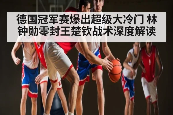 德国冠军赛爆出超级大冷门 林钟勋零封王楚钦战术深度解读 - kaiyun sports live