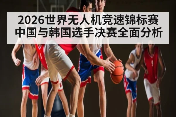 2026世界无人机竞速锦标赛中国与韩国选手决赛全面分析