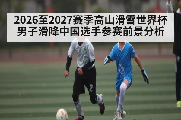 2026至2027赛季高山滑雪世界杯男子滑降中国选手参赛前景分析 - kaiyun sports live