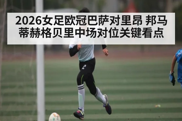 2026女足欧冠巴萨对里昂 邦马蒂赫格贝里中场对位关键看点 - kaiyun sports live